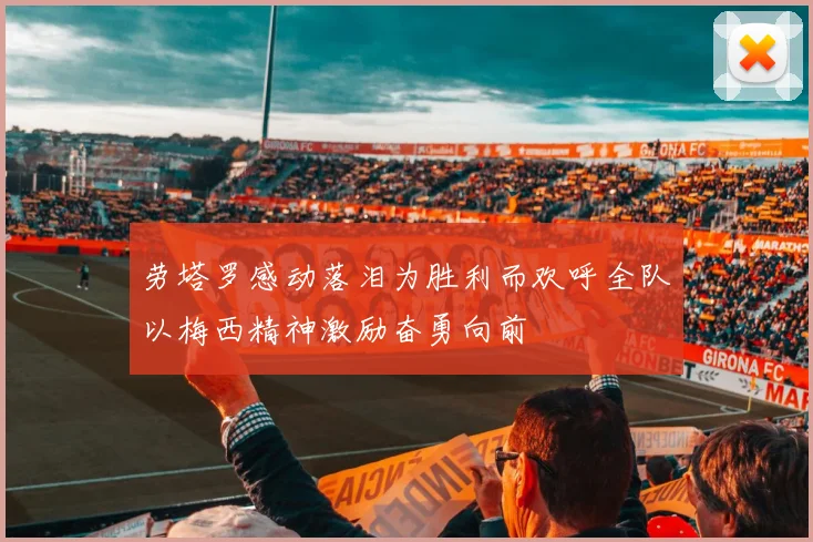 劳塔罗感动落泪为胜利而欢呼全队以梅西精神激励奋勇向前
