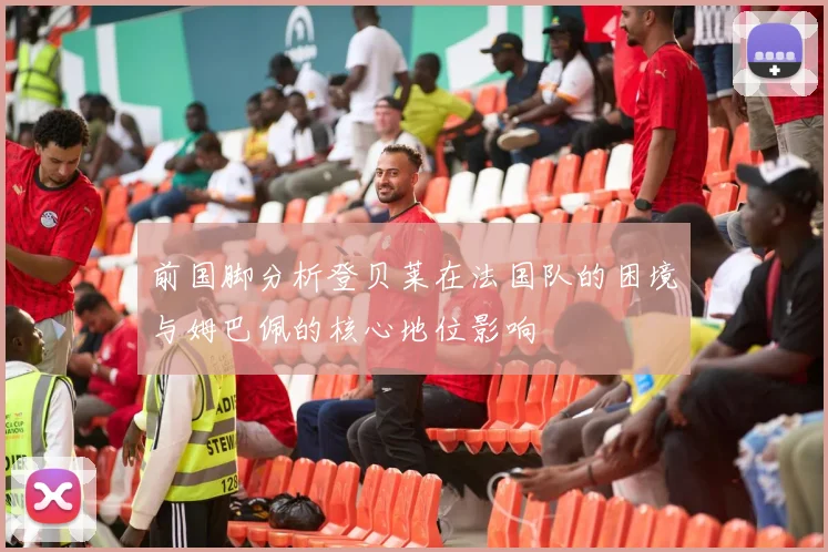 前国脚分析登贝莱在法国队的困境与姆巴佩的核心地位影响