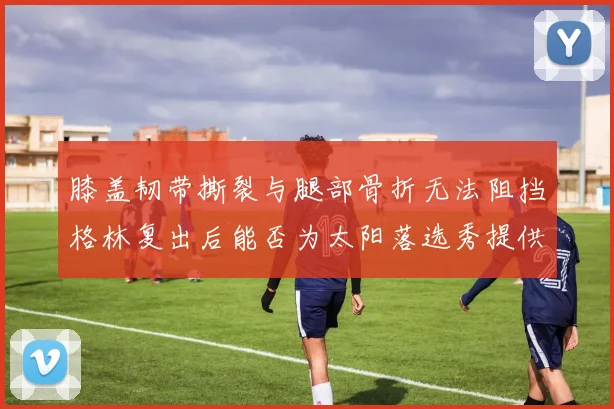 膝盖韧带撕裂与腿部骨折无法阻挡格林复出后能否为太阳落选秀提供替补支持