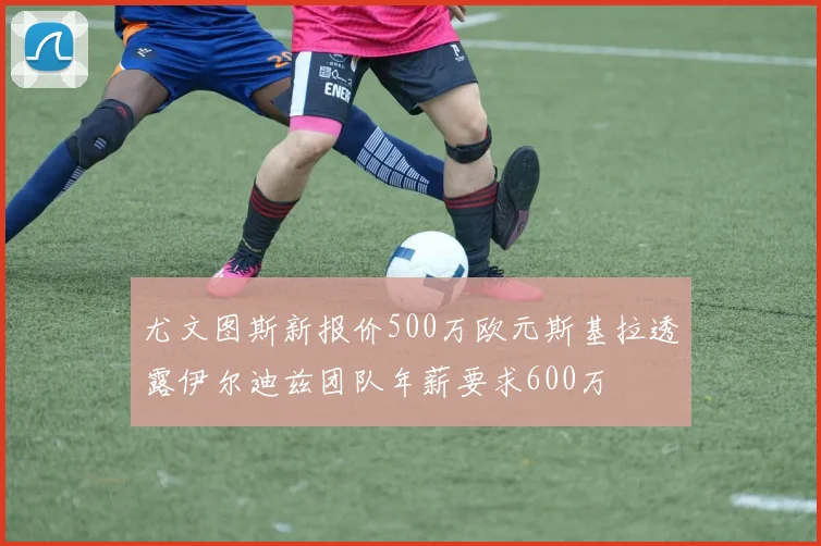 尤文图斯新报价500万欧元斯基拉透露伊尔迪兹团队年薪要求600万