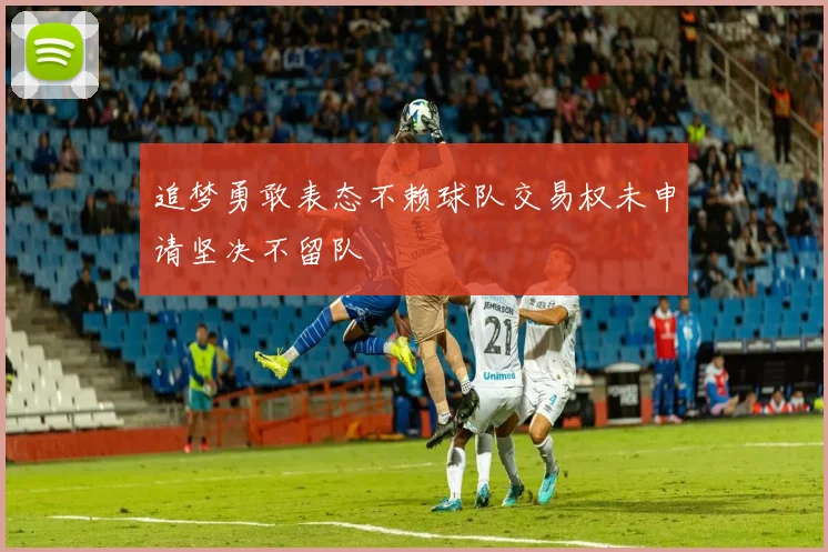 追梦勇敢表态不赖球队交易权未申请坚决不留队