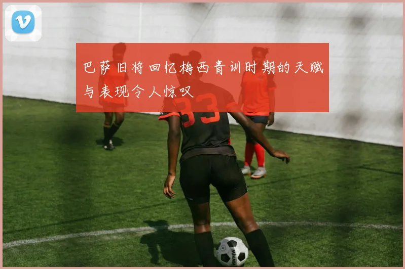 巴萨旧将回忆梅西青训时期的天赋与表现令人惊叹