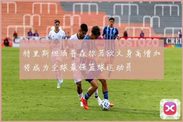 特里斯坦汤普森称若欧文身高增加将成为全球最强篮球运动员