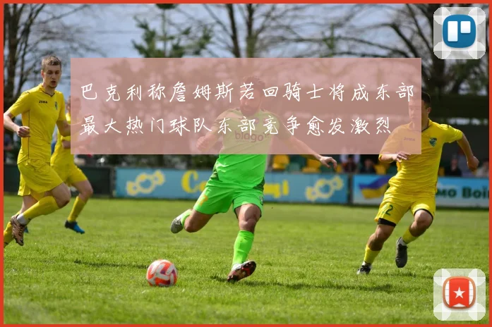 巴克利称詹姆斯若回骑士将成东部最大热门球队东部竞争愈发激烈