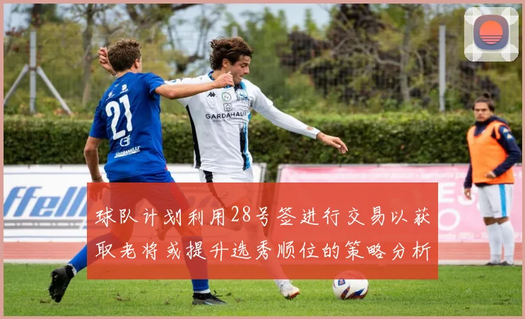 球队计划利用28号签进行交易以获取老将或提升选秀顺位的策略分析