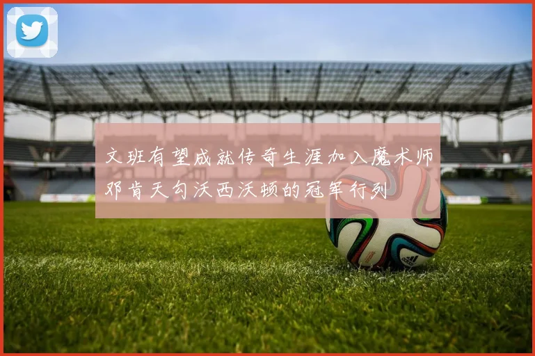 文班有望成就传奇生涯加入魔术师邓肯天勾沃西沃顿的冠军行列