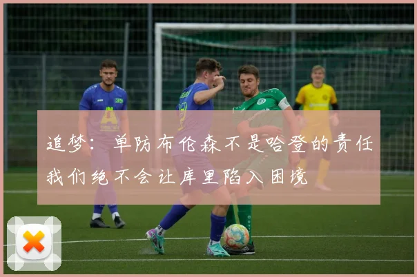 追梦：单防布伦森不是哈登的责任我们绝不会让库里陷入困境