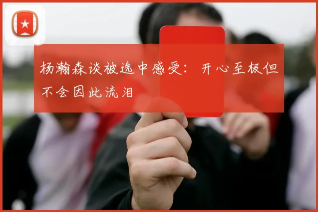 杨瀚森谈被选中感受：开心至极但不会因此流泪