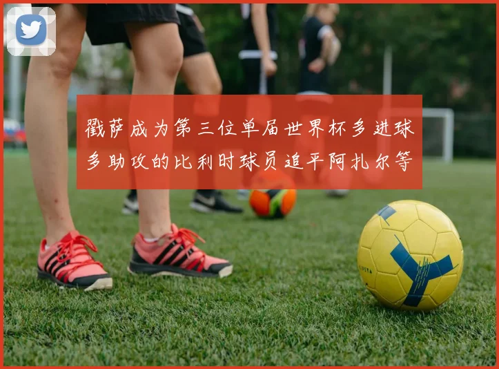 戳萨成为第三位单届世界杯多进球多助攻的比利时球员追平阿扎尔等传奇