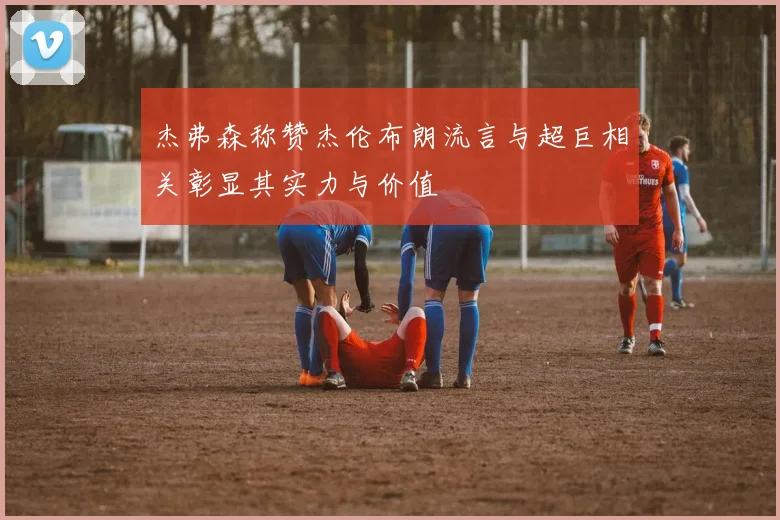 杰弗森称赞杰伦布朗流言与超巨相关彰显其实力与价值