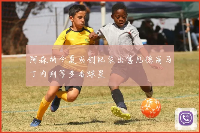 阿森纳今夏或创纪录出售厄德高马丁内利等多名球星