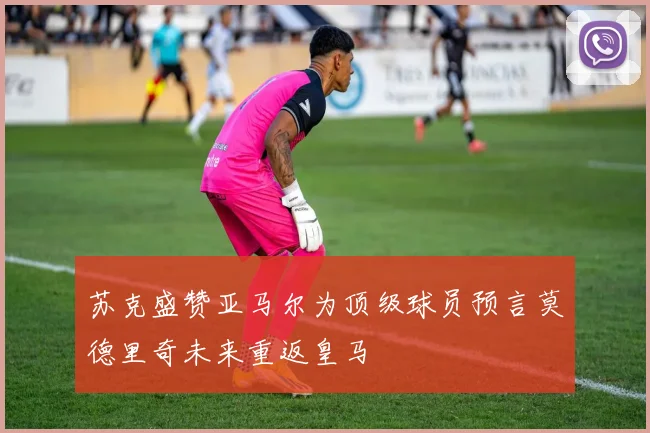 苏克盛赞亚马尔为顶级球员预言莫德里奇未来重返皇马