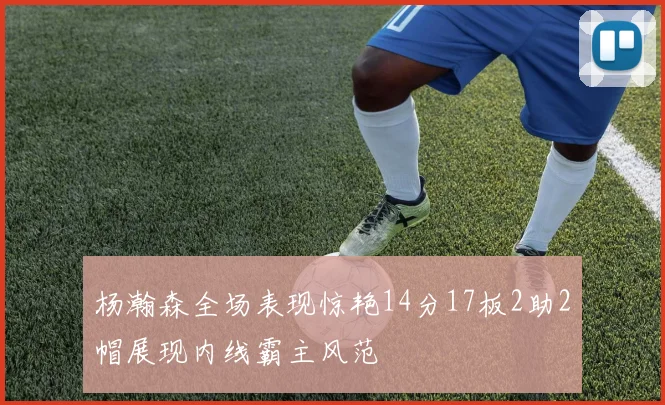 杨瀚森全场表现惊艳14分17板2助2帽展现内线霸主风范