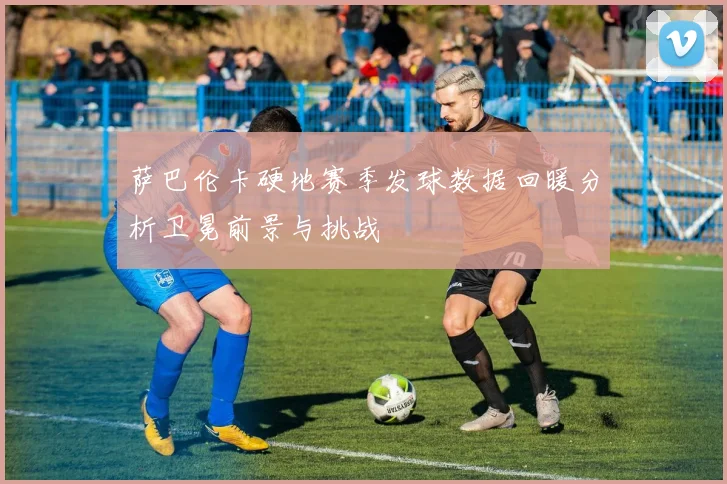 萨巴伦卡硬地赛季发球数据回暖分析卫冕前景与挑战