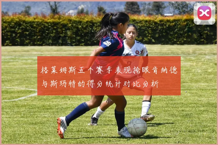 格莱姆斯五个赛季表现抢眼肯纳德与斯玛特的得分统计对比分析