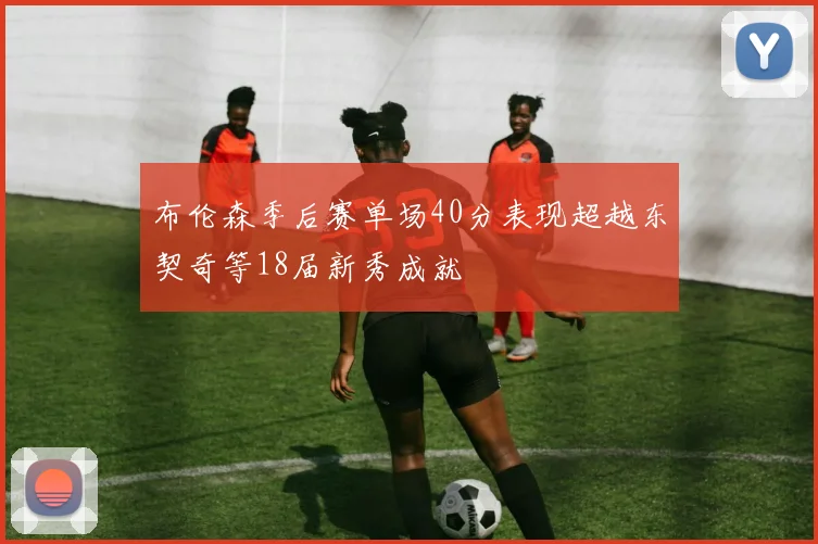 布伦森季后赛单场40分表现超越东契奇等18届新秀成就