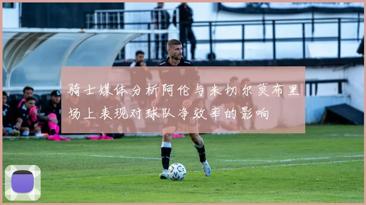 骑士媒体分析阿伦与米切尔莫布里场上表现对球队净效率的影响