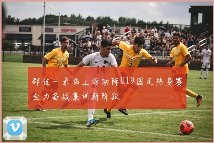邵佳一亲临上海助阵U19国足热身赛全力备战集训新阶段
